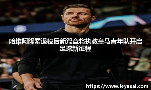 哈维阿隆索退役后新篇章将执教皇马青年队开启足球新征程