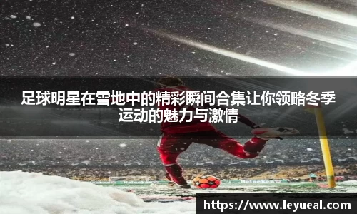 足球明星在雪地中的精彩瞬间合集让你领略冬季运动的魅力与激情
